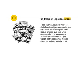 Os diferentes textos dos jornais
Todo o jornal, seja ele impresso,
digital ou televisivo, apresenta-nos
uma série de informações. Para
isso, é preciso que haja uma
organização dos assuntos de
acordo com seus temas, que
variam entre economia, mundo,
esportes, cultura, cotidiano etc.
 