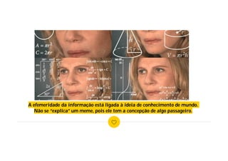 A efemeridade da informação está ligada à ideia de conhecimento de mundo.
Não se “explica” um meme, pois ele tem a concepção de algo passageiro.
 