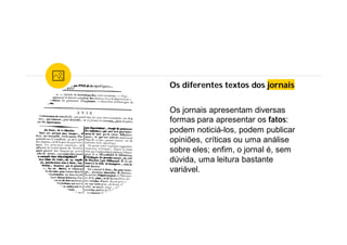 Os diferentes textos dos jornais
Os jornais apresentam diversas
formas para apresentar os fatos:
podem noticiá-los, podem publicar
opiniões, críticas ou uma análise
sobre eles; enfim, o jornal é, sem
dúvida, uma leitura bastante
variável.
 