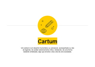 Cartum
Um cartoon é um desenho humorístico ou caricatural, acompanhado ou não
de legenda, de caráter extremamente crítico, retratando, de uma forma
bastante sintetizada, algo que envolve o dia a dia de uma sociedade.
 