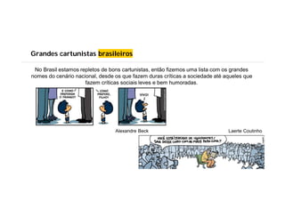 Grandes cartunistas brasileiros
No Brasil estamos repletos de bons cartunistas, então fizemos uma lista com os grandes
nomes do cenário nacional, desde os que fazem duras críticas a sociedade até aqueles que
fazem críticas sociais leves e bem humoradas.
Alexandre Beck Laerte Coutinho
 