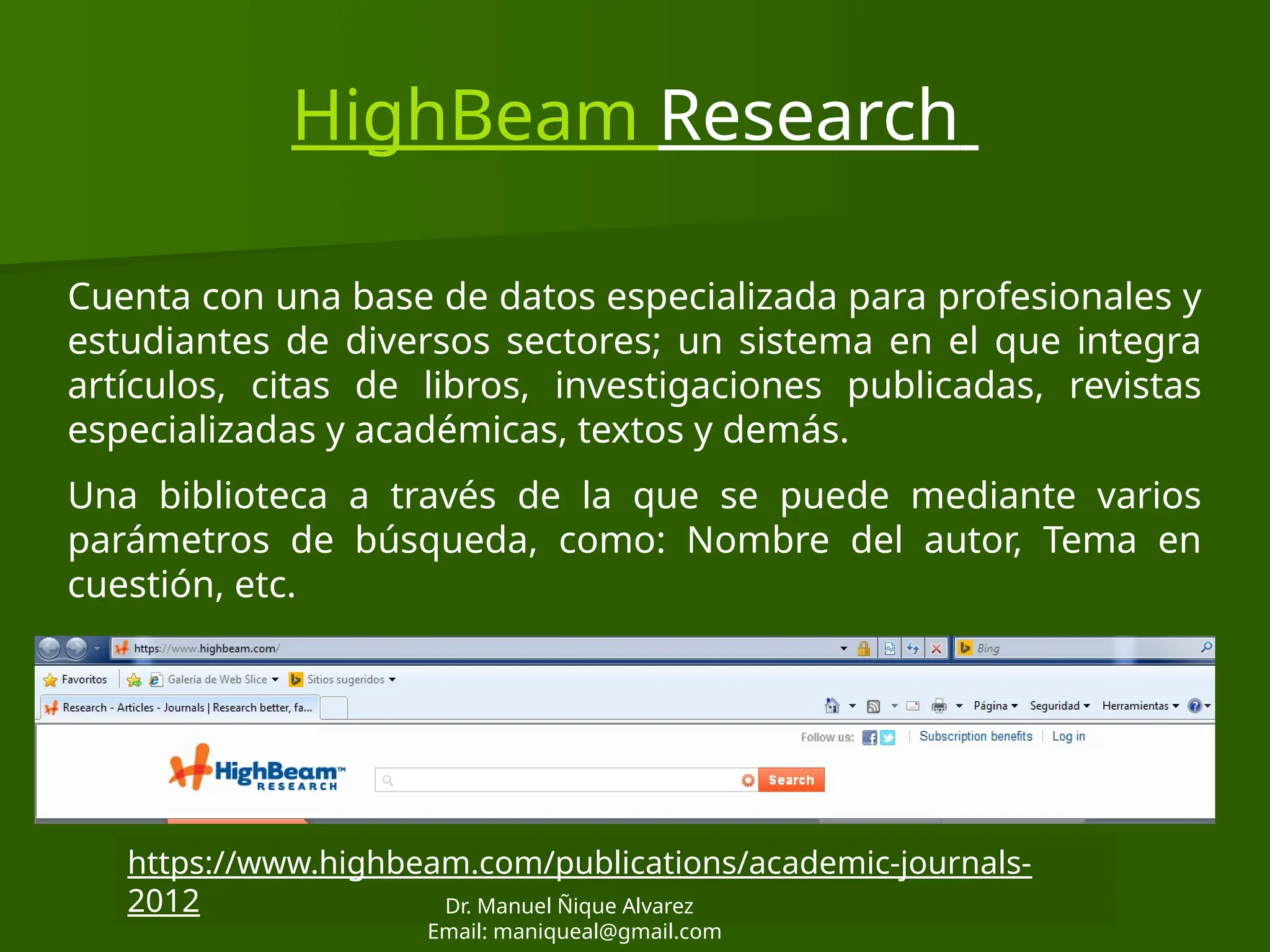 HighBeam Research
Cuenta con una base de datos especializada para profesionales y
estudiantes de diversos sectores; un sistema en el que integra
artículos, citas de libros, investigaciones publicadas, revistas
especializadas y académicas, textos y demás.
Una biblioteca a través de la que se puede mediante varios
parámetros de búsqueda, como: Nombre del autor, Tema en
cuestión, etc.
https://www.highbeam.com/publications/academic-journals-
2012 Dr. Manuel Ñique Alvarez
Email: maniqueal@gmail.com
 
