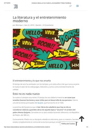 27/11/2018 Literatura clásica y el ocio moderno ¿Incompatibles? | Notas Vandálicas
http://www.notasvandalicas.mpronline.es/la-literatura-y-el-entretenimiento-moderno/ 1/3
La literatura y el entretenimiento
moderno
por Manrique | Nov 22, 2018 | Opinión | 0 Comentarios
El entretenimiento y lo que nos enseña
El tiempo de ocio ha cambiado con los tiempos, y en estos años más que nunca se pone
en duda el valor de los videojuegos, televisión y comics como entretenimiento de
calidad.
Esto no es nada nuevo
Se vuelve al siempre recurrente: El tiempo de ocio debería invertirse en cosas que
enseñen buenas lecciones y sean útiles para el desarrollo de esa persona. Este es
uno de los temas principales del Quijote, que fue escrito en el 1605.
La premisa del Quijote es que el leer libros de caballería que hoy en día se
consideran clásicos y grandes obras de aquella época “secaron” el cerebro del
pobre Alonso Quijano. Cervantes en su obra estaba haciendo referencia a la República
de Platón, del 380 A.C.
Curiosamente, Platón era un discípulo rebelde en este tema, pues su maestro, Socrates,
estaba completamente en contra de la escritura porque consideraba que no era capaz
Política de Cookies
UU aa
 