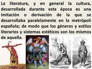 La literatura, y en general la cultura, 
desarrollada durante esta época es una 
imitación o derivación de la que se 
desarrollaba paralelamente en la metrópoli 
española; de modo que los géneros y estilos 
literarios y sistemas estéticos son los mismos 
de aquella. 
 