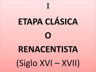 I 
ETAPA CLÁSICA 
O 
RENACENTISTA 
(Siglo XVI – XVII) 
 