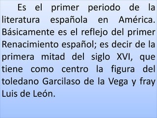 Es el primer periodo de la 
literatura española en América. 
Básicamente es el reflejo del primer 
Renacimiento español; es decir de la 
primera mitad del siglo XVI, que 
tiene como centro la figura del 
toledano Garcilaso de la Vega y fray 
Luis de León. 
 