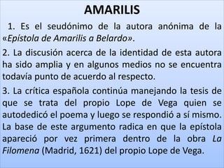 AMARILIS 
1. Es el seudónimo de la autora anónima de la 
«Epístola de Amarilis a Belardo». 
2. La discusión acerca de la identidad de esta autora 
ha sido amplia y en algunos medios no se encuentra 
todavía punto de acuerdo al respecto. 
3. La crítica española continúa manejando la tesis de 
que se trata del propio Lope de Vega quien se 
autodedicó el poema y luego se respondió a sí mismo. 
La base de este argumento radica en que la epístola 
apareció por vez primera dentro de la obra La 
Filomena (Madrid, 1621) del propio Lope de Vega. 
 