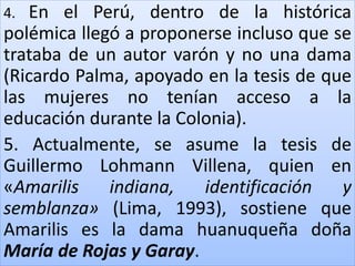 4. En el Perú, dentro de la histórica 
polémica llegó a proponerse incluso que se 
trataba de un autor varón y no una dama 
(Ricardo Palma, apoyado en la tesis de que 
las mujeres no tenían acceso a la 
educación durante la Colonia). 
5. Actualmente, se asume la tesis de 
Guillermo Lohmann Villena, quien en 
«Amarilis indiana, identificación y 
semblanza» (Lima, 1993), sostiene que 
Amarilis es la dama huanuqueña doña 
María de Rojas y Garay. 
 
