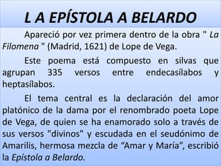 L A EPÍSTOLA A BELARDO 
Apareció por vez primera dentro de la obra " La 
Filomena " (Madrid, 1621) de Lope de Vega. 
Este poema está compuesto en silvas que 
agrupan 335 versos entre endecasílabos y 
heptasílabos. 
El tema central es la declaración del amor 
platónico de la dama por el renombrado poeta Lope 
de Vega, de quien se ha enamorado solo a través de 
sus versos "divinos" y escudada en el seudónimo de 
Amarilis, hermosa mezcla de “Amar y María”, escribió 
la Epístola a Belardo. 
 