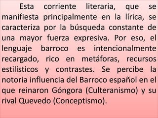 Esta corriente literaria, que se 
manifiesta principalmente en la lírica, se 
caracteriza por la búsqueda constante de 
una mayor fuerza expresiva. Por eso, el 
lenguaje barroco es intencionalmente 
recargado, rico en metáforas, recursos 
estilísticos y contrastes. Se percibe la 
notoria influencia del Barroco español en el 
que reinaron Góngora (Culteranismo) y su 
rival Quevedo (Conceptismo). 
 