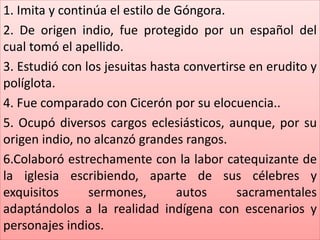 1. Imita y continúa el estilo de Góngora. 
2. De origen indio, fue protegido por un español del 
cual tomó el apellido. 
3. Estudió con los jesuitas hasta convertirse en erudito y 
políglota. 
4. Fue comparado con Cicerón por su elocuencia.. 
5. Ocupó diversos cargos eclesiásticos, aunque, por su 
origen indio, no alcanzó grandes rangos. 
6.Colaboró estrechamente con la labor catequizante de 
la iglesia escribiendo, aparte de sus célebres y 
exquisitos sermones, autos sacramentales 
adaptándolos a la realidad indígena con escenarios y 
personajes indios. 
 