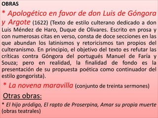 OBRAS 
* Apologético en favor de don Luis de Góngora 
y Argote (1622) (Texto de estilo culterano dedicado a don 
Luis Méndez de Haro, Duque de Olivares. Escrito en prosa y 
con numerosas citas en verso, consta de doce secciones en las 
que abundan los latinismos y retoricismos tan propios del 
culteranismo. En principio, el objetivo del texto es refutar las 
críticas contra Góngora del portugués Manuel de Faría y 
Souza; pero en realidad, la finalidad de fondo es la 
presentación de su propuesta poética como continuador del 
estilo gongorista). 
* La novena maravilla (conjunto de treinta sermones) 
Otras obras: 
* El hijo pródigo, El rapto de Proserpina, Amar su propia muerte 
(obras teatrales) 
 
