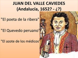 JUAN DEL VALLE CAVIEDES 
(Andalucía, 1652? - ¿?) 
"El poeta de la ribera" 
"El Quevedo peruano" 
"El azote de los médicos" 
 