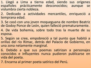 1. Llegó a Lima a tierna edad, siendo sus orígenes 
españoles prácticamente desconocidos; aunque se 
vislumbra cierta nobleza. 
2. Dedicado a actividades mercantiles, enriqueció a 
temprana edad. 
3. Se casó con una joven moqueguana de nombre Beatriz 
de Godoy Ponce de León, quien falleció prematuramente. 
4. De vida bohemia, sobre todo tras la muerte de su 
esposa. 
5. Según se cree, empobreció a tal punto que habitó a 
orillas del río Rímac, detrás del Palacio de Gobierno, en 
una zona netamente marginal. 
6. Debido a que sus poemas satirizan a personajes 
conocidos e influyentes nunca pudieron publicarse en 
vida del poeta. 
7. Encarna al primer poeta satírico del Perú. 
 