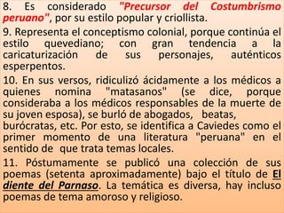 8. Es considerado "Precursor del Costumbrismo 
peruano", por su estilo popular y criollista. 
9. Representa el conceptismo colonial, porque continúa el 
estilo quevediano; con gran tendencia a la 
caricaturización de sus personajes, auténticos 
esperpentos. 
10. En sus versos, ridiculizó ácidamente a los médicos a 
quienes nomina "matasanos" (se dice, porque 
consideraba a los médicos responsables de la muerte de 
su joven esposa), se burló de abogados, beatas, 
burócratas, etc. Por esto, se identifica a Caviedes como el 
primer momento de una literatura "peruana" en el 
sentido de que trata temas locales. 
11. Póstumamente se publicó una colección de sus 
poemas (setenta aproximadamente) bajo el título de El 
diente del Parnaso. La temática es diversa, hay incluso 
poemas de tema amoroso y religioso. 
 