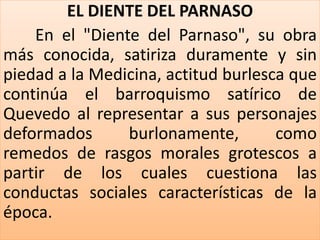EL DIENTE DEL PARNASO 
En el "Diente del Parnaso", su obra 
más conocida, satiriza duramente y sin 
piedad a la Medicina, actitud burlesca que 
continúa el barroquismo satírico de 
Quevedo al representar a sus personajes 
deformados burlonamente, como 
remedos de rasgos morales grotescos a 
partir de los cuales cuestiona las 
conductas sociales características de la 
época. 
 