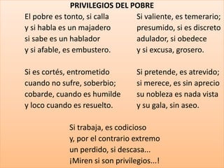 PRIVILEGIOS DEL POBRE 
El pobre es tonto, si calla Si valiente, es temerario; 
y si habla es un majadero presumido, si es discreto 
si sabe es un hablador adulador, si obedece 
y si afable, es embustero. y si excusa, grosero. 
Si es cortés, entrometido Si pretende, es atrevido; 
cuando no sufre, soberbio; si merece, es sin aprecio 
cobarde, cuando es humilde su nobleza es nada vista 
y loco cuando es resuelto. y su gala, sin aseo. 
Si trabaja, es codicioso 
y, por el contrario extremo 
un perdido, si descasa... 
¡Miren si son privilegios...! 
 