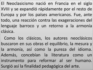 El Neoclasicismo nació en Francia en el siglo 
XVIII y se expandió rápidamente por el resto de 
Europa y por los países americanos. Fue, ante 
todo, una reacción contra las exageraciones del 
lenguaje barroco y un retorno a la armonía 
clásica. 
Como los clásicos, los autores neoclásicos 
buscaron en sus obras el equilibrio, la mesura y 
la armonía, así como la pureza del idioma. 
Además, concebían la literatura como un 
instrumento para reformar al ser humano. 
Surgió así la finalidad pedagógica del arte. 
 
