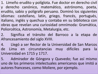 1. Limeño erudito y políglota. Fue doctor en derecho civil 
y derecho canónico, matemático, astrónomo, poeta, 
erudito, sabio y polígrafo peruano. Dominó los siguientes 
idiomas: castellano, latín, griego, francés, portugués, 
italiano, inglés y quechua y contaba en su biblioteca con 
obras que revelan una curiosidad omnímoda: Gramática, 
Poliorcética, Astronomía, Metalurgia, etc. 
2. Significa el tránsito del Barroco a la etapa de 
Afrancesamiento del siglo XVIII. 
4. Llegó a ser Rector de la Universidad de San Marcos 
de Lima en circunstancias muy difíciles para la 
Universidad en 1715 y 1717. 
5. Admirador de Góngora y Quevedo; fue así mismo 
uno de los primeros intelectuales americanos que imitó a 
autores franceses, como Moliere, por ejemplo. 
 