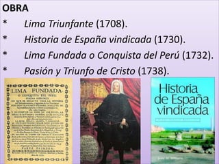 OBRA 
* Lima Triunfante (1708). 
* Historia de España vindicada (1730). 
* Lima Fundada o Conquista del Perú (1732). 
* Pasión y Triunfo de Cristo (1738). 
 