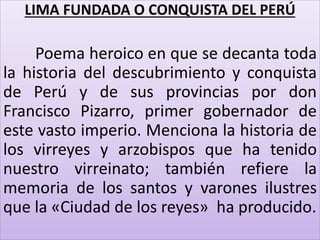 LIMA FUNDADA O CONQUISTA DEL PERÚ 
Poema heroico en que se decanta toda 
la historia del descubrimiento y conquista 
de Perú y de sus provincias por don 
Francisco Pizarro, primer gobernador de 
este vasto imperio. Menciona la historia de 
los virreyes y arzobispos que ha tenido 
nuestro virreinato; también refiere la 
memoria de los santos y varones ilustres 
que la «Ciudad de los reyes» ha producido. 
 