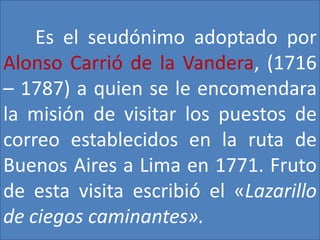 Es el seudónimo adoptado por 
Alonso Carrió de la Vandera, (1716 
– 1787) a quien se le encomendara 
la misión de visitar los puestos de 
correo establecidos en la ruta de 
Buenos Aires a Lima en 1771. Fruto 
de esta visita escribió el «Lazarillo 
de ciegos caminantes». 
 