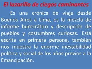 El lazarillo de ciegos caminantes 
Es una crónica de viaje desde 
Buenos Aires a Lima, es la mezcla de 
informe burocrático y descripción de 
pueblos y costumbres curiosas. Está 
escrita en primera persona, también 
nos muestra la enorme inestabilidad 
política y social de los años previos a la 
Emancipación. 
 