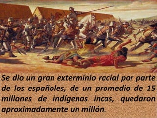 Se dio un gran exterminio racial por parte 
de los españoles, de un promedio de 15 
millones de indígenas incas, quedaron 
aproximadamente un millón. 
 