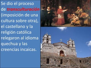 Se dio el proceso 
de transculturación 
(imposición de una 
cultura sobre otra), 
el castellano y la 
religión católica 
relegaron al idioma 
quechua y las 
creencias incaicas. 
 