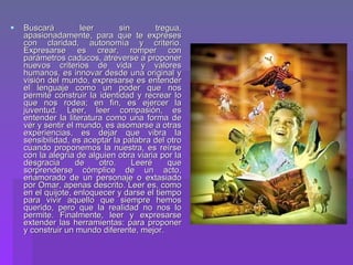 Buscará leer sin tregua, apasionadamente, para que te expreses con claridad, autonomía y criterio. Expresarse es crear, romper con parámetros caducos, atreverse a proponer nuevos criterios de vida y valores humanos, es innovar desde una original y visión del mundo, expresarse es entender el lenguaje como un poder que nos permite construir la identidad y recrear lo que nos rodea; en fin, es ejercer la juventud. Leer, leer compasión, es entender la literatura como una forma de ver y sentir el mundo, es asomarse a otras experiencias, es dejar que vibra la sensibilidad, es aceptar la palabra del otro cuando proponemos la nuestra, es reírse con la alegría de alguien obra viaria por la desgracia de otro. Leeré que sorprenderse cómplice de un acto, enamorado de un personaje o extasiado por Omar, apenas descrito. Leer es, como en el quijote, enloquecer y darse el tiempo para vivir aquello que siempre hemos querido, pero que la realidad no nos lo permite. Finalmente, leer y expresarse extender las herramientas: para proponer y construir un mundo diferente, mejor. 