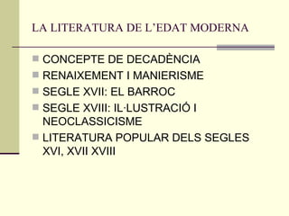 LA LITERATURA DE L’EDAT MODERNA CONCEPTE DE DECADÈNCIA RENAIXEMENT I MANIERISME SEGLE XVII: EL BARROC SEGLE XVIII: IL·LUSTRACIÓ I NEOCLASSICISME LITERATURA POPULAR DELS SEGLES XVI, XVII XVIII 