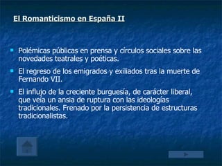 Polémicas públicas en prensa y círculos sociales sobre las novedades teatrales y poéticas. El regreso de los emigrados y exiliados tras la muerte de Fernando VII. El influjo de la creciente burguesía, de carácter liberal, que veía un ansia de ruptura con las ideologías tradicionales. Frenado por la persistencia de estructuras tradicionalistas. El Romanticismo en España II   