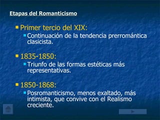 Etapas del Romanticismo Primer tercio del XIX:   Continuación de la tendencia prerromántica clasicista. 1835-1850:   Triunfo de las formas estéticas más representativas. 1850-1868:   Posromanticismo, menos exaltado, más intimista, que convive con el Realismo creciente. 