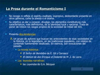 No recoge ni refleja el espíritu exaltado, expresivo, desbordante presente en otros géneros, como la poesía o el drama. Su objetivo es dar a conocer, divulgar, los elementos constitutivos más característicos, más definitorios, de la identidad local y nacional. Trata de poner de relieve los rasgos propios de la sociedad de mitad del XIX. Presenta  dos tendencias : Un grupo de autores que buscan los antecedentes de esas sociedades en la historia, en lo legendario, en las tradiciones populares, con relatos de contenido fuertemente idealizado. En esencia, son evocaciones del pasado. La novela histórica:   El Señor de Bembibre  de E. Gil y Carrasco El Doncel de don Enrique el Doliente  de M .J. de Larra Las  leyendas narrativas :  las  Leyendas  de G.A. Bécquer La Prosa durante el Romanticismo I 