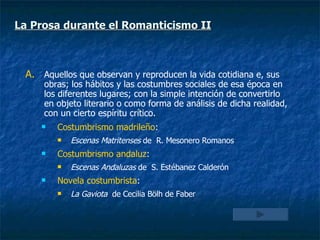 Aquellos que observan y reproducen la vida cotidiana e, sus obras; los hábitos y las costumbres sociales de esa época en los diferentes lugares; con la simple intención de convertirlo en objeto literario o como forma de análisis de dicha realidad, con un cierto espíritu crítico. Costumbrismo madrileño :  Escenas Matritenses  de  R. Mesonero Romanos Costumbrismo andaluz :  Escenas Andaluzas  de  S. Estébanez Calderón Novela costumbrista :  La Gaviota   de Cecilia Bölh de Faber La Prosa durante el Romanticismo II 