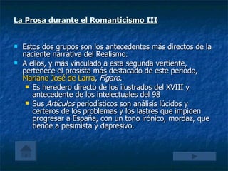 La Prosa durante el Romanticismo III Estos dos grupos son los antecedentes más directos de la naciente narrativa del Realismo. A ellos, y más vinculado a esta segunda vertiente, pertenece el prosista más destacado de este periodo,  Mariano José de Larra ,  Fígaro . Es heredero directo de los ilustrados del XVIII y antecedente de los intelectuales del 98 Sus  Artículos  periodísticos son análisis lúcidos y certeros de los problemas y los lastres que impiden progresar a España, con un tono irónico, mordaz, que tiende a pesimista y depresivo. 