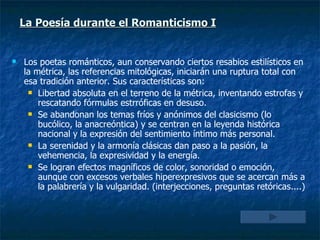 La Poesía durante el Romanticismo I Los poetas románticos, aun conservando ciertos resabios estilísticos en la métrica, las referencias mitológicas, iniciarán una ruptura total con esa tradición anterior. Sus características son: Libertad absoluta en el terreno de la métrica, inventando estrofas y rescatando fórmulas estrróficas en desuso. Se abandonan los temas fríos y anónimos del clasicismo (lo bucólico, la anacreóntica) y se centran en la leyenda histórica nacional y la expresión del sentimiento íntimo más personal. La serenidad y la armonía clásicas dan paso a la pasión, la vehemencia, la expresividad y la energía. Se logran efectos magníficos de color, sonoridad o emoción, aunque con excesos verbales hiperexpresivos que se acercan más a la palabrería y la vulgaridad. (interjecciones, preguntas retóricas....) 