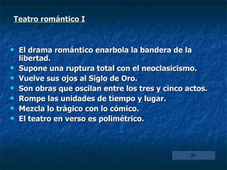 Teatro romántico I El drama romántico enarbola la bandera de la libertad. Supone una ruptura total con el neoclasicismo. Vuelve sus ojos al Siglo de Oro. Son obras que oscilan entre los tres y cinco actos. Rompe las unidades de tiempo y lugar. Mezcla lo trágico con lo cómico. El teatro en verso es polimétrico. 