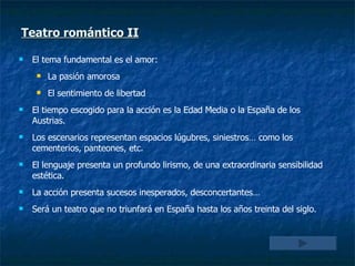 Teatro romántico II El tema fundamental es el amor: La pasión amorosa El sentimiento de libertad El tiempo escogido para la acción es la Edad Media o la España de los Austrias. Los escenarios representan espacios lúgubres, siniestros… como los cementerios, panteones, etc. El lenguaje presenta un profundo lirismo, de una extraordinaria sensibilidad estética. La acción presenta sucesos inesperados, desconcertantes… Será un teatro que no triunfará en España hasta los años treinta del siglo.  