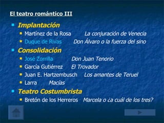 El teatro romántico III Implantación  Martínez de la Rosa  La conjuración de Venecia Duque de Rivas    Don Álvaro o la fuerza del sino Consolidación José Zorrilla    Don Juan Tenorio García Gutiérrez  El Trovador Juan E. Hartzembusch  Los amantes de Teruel Larra  Macías Teatro Costumbrista Bretón de los Herreros  Marcela o ¿a cuál de los tres? 