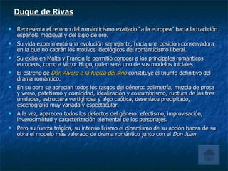 Duque de Rivas Representa el retorno del románticismo exaltado “a la europea” hacia la tradición española medieval y del siglo de oro. Su vida experimentó una evolución semejante, hacia una posición conservadora en la que no cabrán los motivos ideológicos del romanticismo liberal. Su exilio en Malta y Francia le permitió conocer a los principales románticos europeos, como a Víctor Hugo, quien será uno de sus modelos iniciales El estreno de  Don Álvaro o la fuerza del sino  constituye el triunfo definitivo del drama romántico. En su obra se aprecian todos los rasgos del género: polimetría, mezcla de prosa y verso, patetismo y comicidad, idealización y costumbrismo, ruptura de las tres unidades, estructura vertiginosa y algo caótica, desenlace precipitado, escenografía muy variada y espectacular. A la vez, aparecen todos los defectos del género: efectismo, improvisación, inverosimilitud y caracterización elemental de los personajes. Pero su fuerza trágica, su intenso lirismo el dinamismo de su acción hacen de su obra el modelo más valorado de drama romántico junto con el  Don Juan 