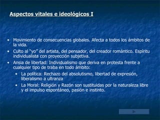 Aspectos vitales e ideológicos I   Movimiento de consecuencias globales. Afecta a todos los ámbitos de la vida. Culto al “yo” del artista, del pensador, del creador romántico. Espíritu individualista con proyección subjetiva. Ansia de libertad: Individualismo que deriva en protesta frente a cualquier tipo de traba en todo ámbito: La política: Rechazo del absolutismo, libertad de expresión, liberalismo a ultranza La Moral: Religión y Razón son sustituidas por la naturaleza libre y el impulso espontáneo, pasión e instinto. 