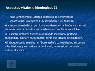 Aspectos vitales e ideológicos  II Los Sentimientos: Libertad expresiva de sentimientos desbordados, abandono a las emociones más intensas. La angustia metafísica: perdida la confianza en la Razón y a merced de la Naturaleza, la vida es un misterio, un problema irresoluble. El espíritu idealista: Aspiran a un mundo idealizado, perfecto. Humanidad, patria y mujer (amor) serán sus ideales de exaltación. El choque con la realidad, el “Desengaño”: La realidad no responde a las ilusiones y se produce la desilusión, la necesidad de huida o incluso el suicidio. 