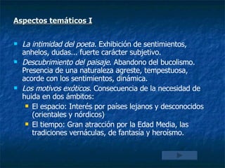 Aspectos temáticos  I La intimidad del poeta . Exhibición de sentimientos, anhelos, dudas... fuerte carácter subjetivo. Descubrimiento del paisaje . Abandono del bucolismo. Presencia de una naturaleza agreste, tempestuosa, acorde con los sentimientos, dinámica.  Los motivos exóticos . Consecuencia de la necesidad de huida en dos ámbitos: El espacio: Interés por países lejanos y desconocidos (orientales y nórdicos) El tiempo: Gran atracción por la Edad Media, las tradiciones vernáculas, de fantasía y heroísmo. 