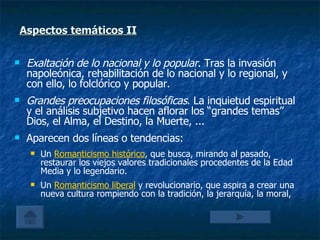 Aspectos temáticos II Exaltación de lo nacional y lo popular . Tras la invasión napoleónica, rehabilitación de lo nacional y lo regional, y con ello, lo folclórico y popular. Grandes preocupaciones filosóficas . La inquietud espiritual y el análisis subjetivo hacen aflorar los “grandes temas” Dios, el Alma, el Destino, la Muerte, ... Aparecen dos líneas o tendencias: Un  Romanticismo histórico , que busca, mirando al pasado, restaurar los viejos valores tradicionales procedentes de la Edad Media y lo legendario. Un  Romanticismo liberal  y revolucionario, que aspira a crear una nueva cultura rompiendo con la tradición, la jerarquía, la moral,  