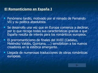 El Romanticismo en España I   Fenómeno tardío, motivado por el reinado de Fernando VII y su política absolutista. Se desarrolla una vez que en Europa comienza a declinar, por lo que recoge todas sus características gracias a que España resulta de interés para los románticos europeos. El prerromanticismo de finales del XVIII (Cadalso, Meléndez Valdés, Quintana, ...) sensibilizan a los nuevos creadores en la estética emergente. Llegada de numerosas traducciones de obras románticas europeas. 