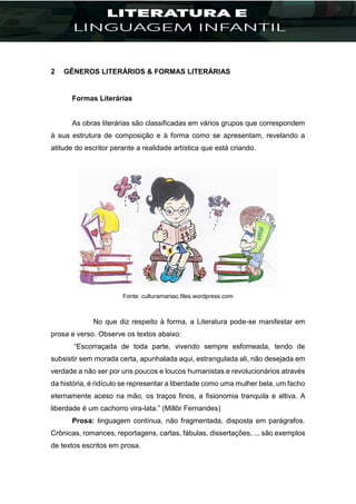2 GÊNEROS LITERÁRIOS & FORMAS LITERÁRIAS
Formas Literárias
As obras literárias são classificadas em vários grupos que correspondem
à sua estrutura de composição e à forma como se apresentam, revelando a
atitude do escritor perante a realidade artística que está criando.
Fonte: culturamaniac.files.wordpress.com
No que diz respeito à forma, a Literatura pode-se manifestar em
prosa e verso. Observe os textos abaixo:
“Escorraçada de toda parte, vivendo sempre esfomeada, tendo de
subsistir sem morada certa, apunhalada aqui, estrangulada ali, não desejada em
verdade a não ser por uns poucos e loucos humanistas e revolucionários através
da história, é ridículo se representar a liberdade como uma mulher bela, um facho
eternamente aceso na mão, os traços finos, a fisionomia tranquila e altiva. A
liberdade é um cachorro vira-lata.” (Millôr Fernandes)
Prosa: linguagem contínua, não fragmentada, disposta em parágrafos.
Crônicas, romances, reportagens, cartas, fábulas, dissertações, ... são exemplos
de textos escritos em prosa.
 