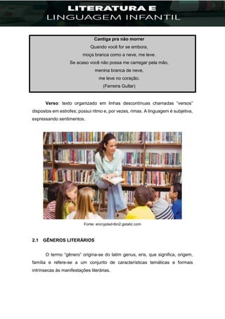 Cantiga pra não morrer
Quando você for se embora,
moça branca como a neve, me leve.
Se acaso você não possa me carregar pela mão,
menina branca de neve,
me leve no coração.
(Ferreira Gullar)
Verso: texto organizado em linhas descontínuas chamadas “versos”
dispostos em estrofes; possui ritmo e, por vezes, rimas. A linguagem é subjetiva,
expressando sentimentos.
Fonte: encrypted-tbn2.gstatic.com
2.1 GÊNEROS LITERÁRIOS
O termo “gênero” origina-se do latim genus, eris, que significa, origem,
família e refere-se a um conjunto de características temáticas e formais
intrínsecas às manifestações literárias.
 