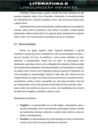 Aristóteles, filósofo grego, propôs a divisão dos textos literários em três
grandes categorias: épico, lírico e dramático. Atualmente, os estudiosos optam
por classificá-los em: narrativo, dramático e lírico, visto que não se prioriza mais
o gênero épico.
Importante lembrar que essa tripartição, perfeita e lógica em sua essência,
contudo, pode tornar-se discutível e até errônea na prática, quando plicada
rigidamente a determinadas obras. Em algumas obras, predominará um gênero
sobre o outro, mas nunca haverá a expressão pura de um só gênero.
2.2 Gênero Dramático
Drama, em grego, significa “ação”. Segundo Aristóteles, o gênero
dramático é aquele que imita a realidade por meio de personagens em ação, e
não da narração. Por isso, em literatura, o termo drama identifica um texto
destinado à representação. Nesse tipo de texto, as personagens vêm
destacadas, suas falas ocorrem com a utilização de travessões e todas as ações
vêm escritas entre parênteses. Uma obra dramática (ou peça teatral), no entanto,
só adquire vida e revela a sua verdadeira natureza quando se materializa em
uma encenação ou representação. Embora o texto seja vital, trata-se de uma
criação híbrida que exige uma síntese de recursos diversos, envolvendo atores,
encenadores, cenário, música, coreografia, etc. Uma peça de teatro, antes de
ser representada é como uma partitura musical antes de sua execução. Seus
textos podem ser escritos em prosa e/ ou verso. As modalidades mais comuns
do teatro são a tragédia, a comédia, a farsa e o auto.
Modalidades Dramáticas:
 Tragédia: é a representação de um fato trágico, compadecido, apto a
suscitar compaixão e terror. Normalmente, personagens nobres, movidos
por sentimentos intensos, enfrentam a ordem social, familiar ou divina e
sofrem s consequências.
 Comédia: é a representação de um fato inspirado na vida e no sentimento
comum, de riso fácil, em geral criticando os costumes.
 