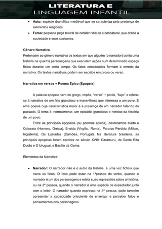  Auto: espécie dramática medieval que se caracteriza pela presença de
elementos religiosos.
 Farsa: pequena peça teatral de caráter ridículo e caricatural, que critica a
sociedade e seus costumes.
Gênero Narrativo
Pertencem ao gênero narrativo os textos em que alguém (o narrador) conta uma
história na qual há personagens que executam ações num determinado espaço
físico durante um certo tempo. Os fatos encadeados formam o enredo da
narrativa. Os textos narrativos podem ser escritos em prosa ou verso.
Narrativa em versos = Poema Épico (Epopeia)
A palavra epopeia vem do grego, impôs, “verso” + pódio, “faço” e refere-
se à narrativa de um fato grandioso e maravilhoso que interessa a um povo. É
uma poesia cuja característica maior é a presença de um narrador falando do
passado. O tema é, normalmente, um episódio grandioso e heroico da história
de um povo.
Entre as principais epopeias (ou poemas épicos), destacamos Ilíada e
Odisseia (Homero, Grécia), Eneida (Virgílio, Roma), Paraíso Perdido (Milton,
Inglaterra), Os Lusíadas (Camões, Portugal). Na literatura brasileira, as
principais epopeias foram escritas no século XVIII: Caramuru, de Santa Rita
Durão e O Uruguai, e Basílio da Gama.
Elementos da Narrativa:
 Narrador: O narrador não é o autor da história, é uma voz fictícia que
narra os fatos. O foco pode estar na 1ªpessoa do verbo, quando o
narrador é um dos personagens e relata suas impressões sobre a história,
ou na 3ª pessoa, quando o narrador é uma espécie de expectador junto
com o leitor. O narrador quando expresso na 3ª pessoa, pode também
apresentar a capacidade onisciente de enxergar e perceber fatos e
pensamentos dos personagens.
 